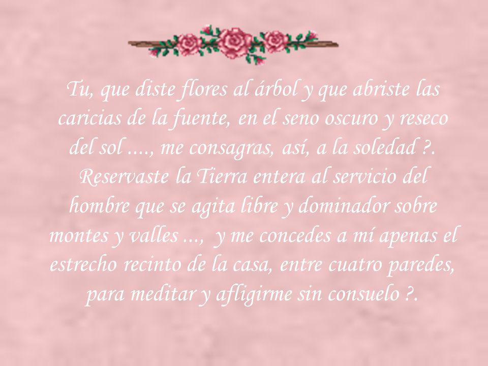 Tu, que diste flores al árbol y que abriste las caricias de la fuente, en el seno oscuro y reseco del sol ...., me consagras, así, a la soledad .