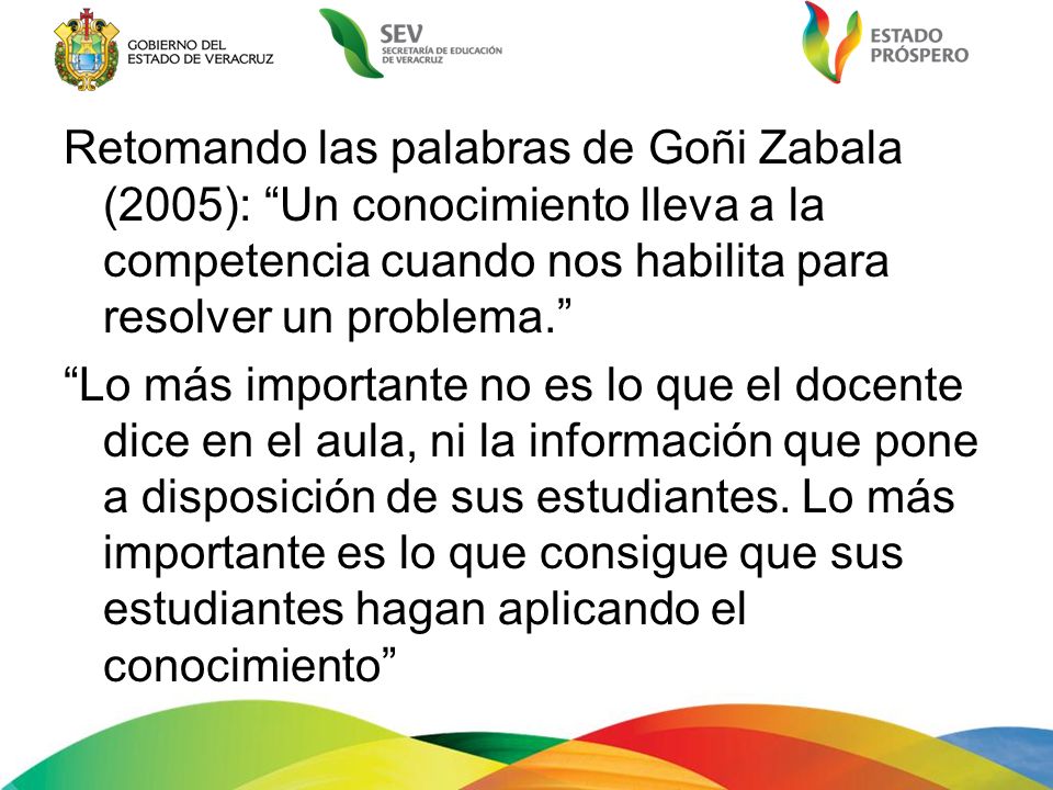 Retomando las palabras de Goñi Zabala (2005): Un conocimiento lleva a la competencia cuando nos habilita para resolver un problema. Lo más importante no es lo que el docente dice en el aula, ni la información que pone a disposición de sus estudiantes.