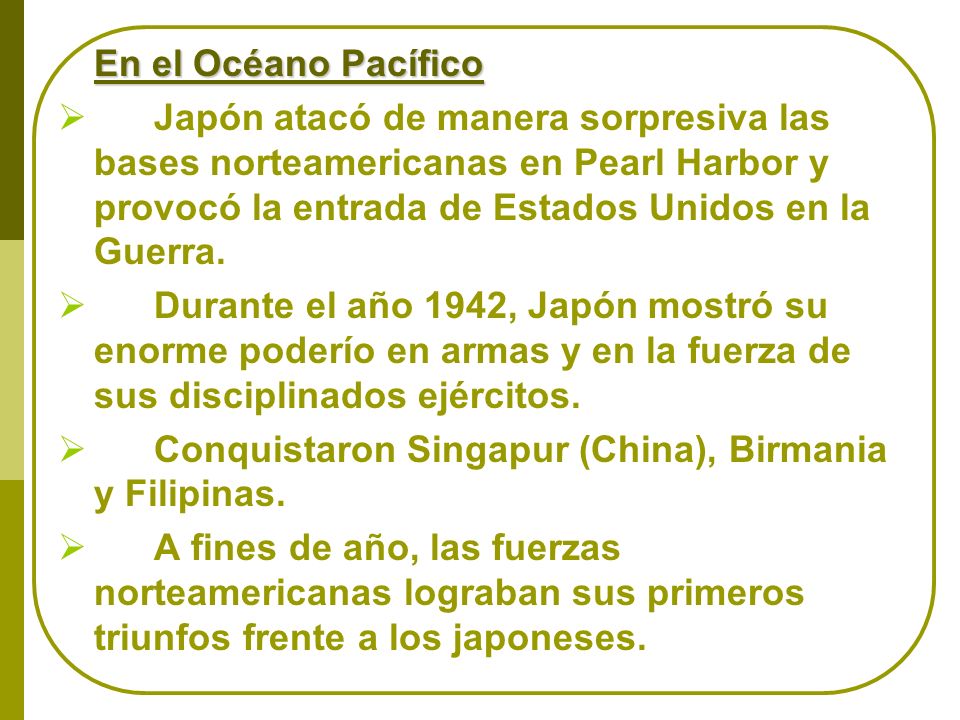 En el Océano Pacífico Japón atacó de manera sorpresiva las bases norteamericanas en Pearl Harbor y provocó la entrada de Estados Unidos en la Guerra.