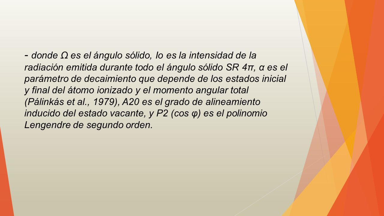 - donde Ω es el ángulo sólido, Io es la intensidad de la radiación emitida durante todo el ángulo sólido SR 4π, α es el parámetro de decaimiento que depende de los estados inicial y final del átomo ionizado y el momento angular total (Pálinkás et al., 1979), A20 es el grado de alineamiento inducido del estado vacante, y P2 (cos φ) es el polinomio Lengendre de segundo orden.