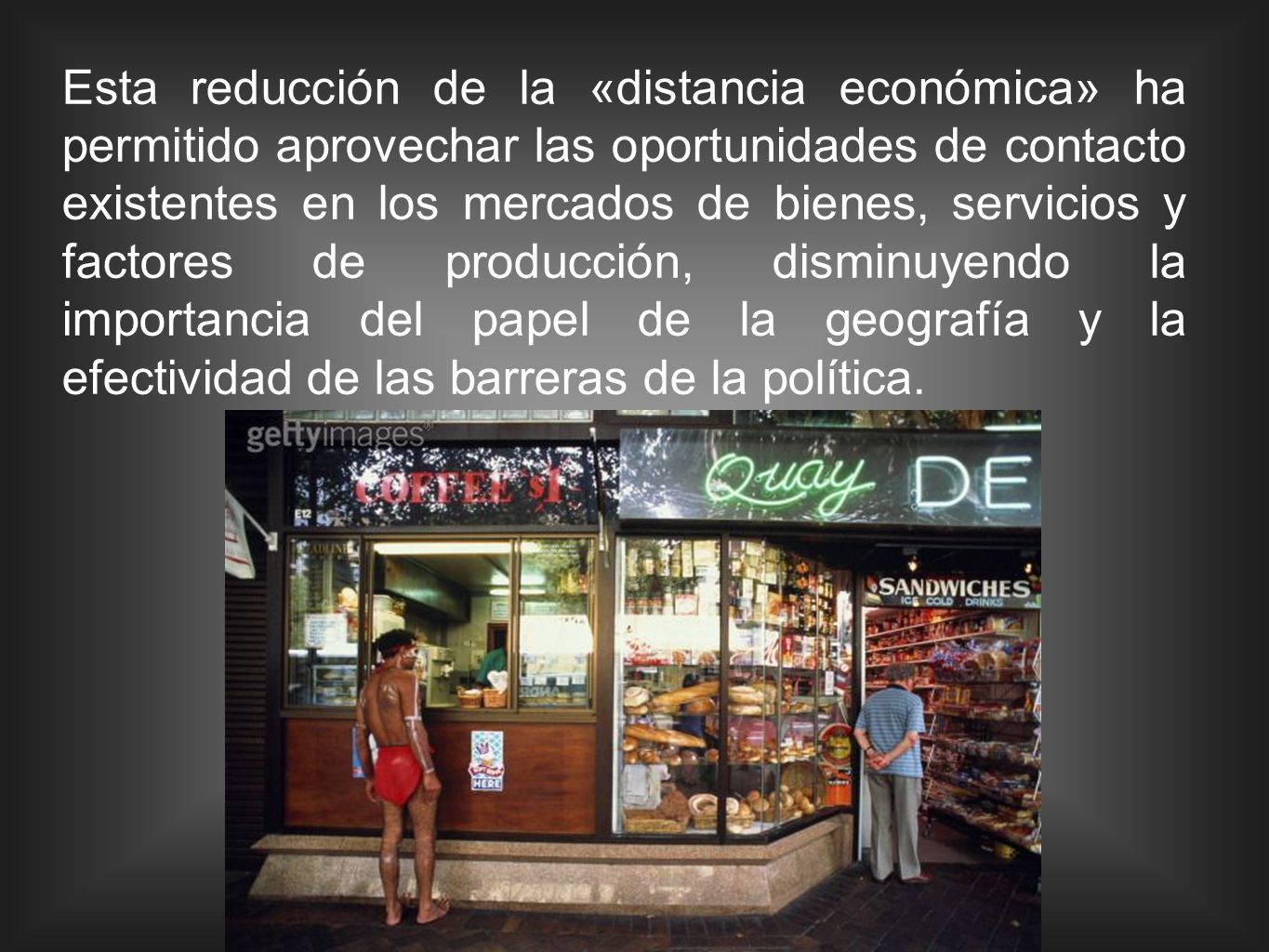 Esta reducción de la «distancia económica» ha permitido aprovechar las oportunidades de contacto existentes en los mercados de bienes, servicios y factores de producción, disminuyendo la importancia del papel de la geografía y la efectividad de las barreras de la política.