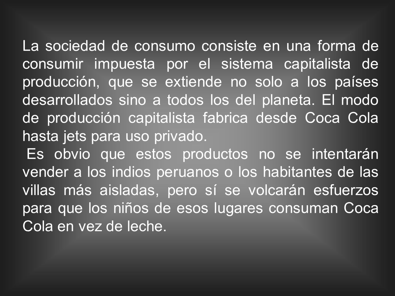 La sociedad de consumo consiste en una forma de consumir impuesta por el sistema capitalista de producción, que se extiende no solo a los países desarrollados sino a todos los del planeta. El modo de producción capitalista fabrica desde Coca Cola hasta jets para uso privado.