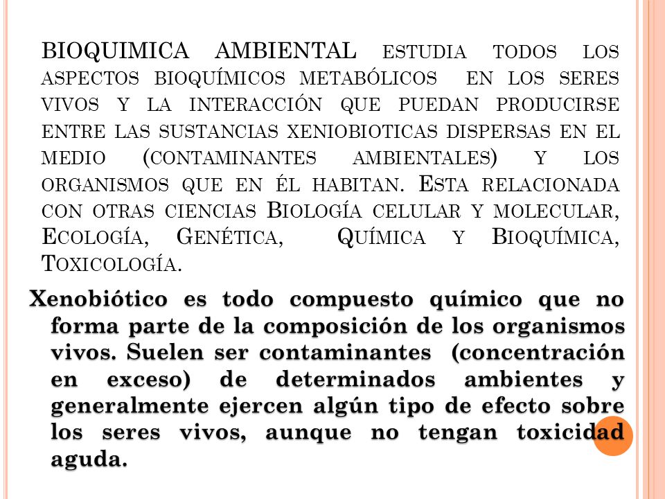 BIOQUIMICA AMBIENTAL estudia todos los aspectos bioquímicos metabólicos en los seres vivos y la interacción que puedan producirse entre las sustancias xeniobioticas dispersas en el medio (contaminantes ambientales) y los organismos que en él habitan. Esta relacionada con otras ciencias Biología celular y molecular, Ecología, Genética, Química y Bioquímica, Toxicología.