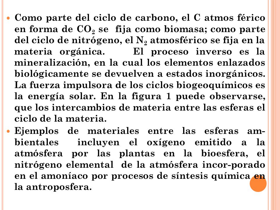 Como parte del ciclo de carbono, el C atmos férico en forma de CO2 se fija como biomasa; como parte del ciclo de nitrógeno, el N2 atmosférico se fija en la materia orgánica. El proceso inverso es la mineralización, en la cual los elementos enlazados biológicamente se devuelven a estados inorgánicos. La fuerza impulsora de los ciclos biogeoquímicos es la energía solar. En la figura 1 puede observarse, que los intercambios de materia entre las esferas el ciclo de la materia.