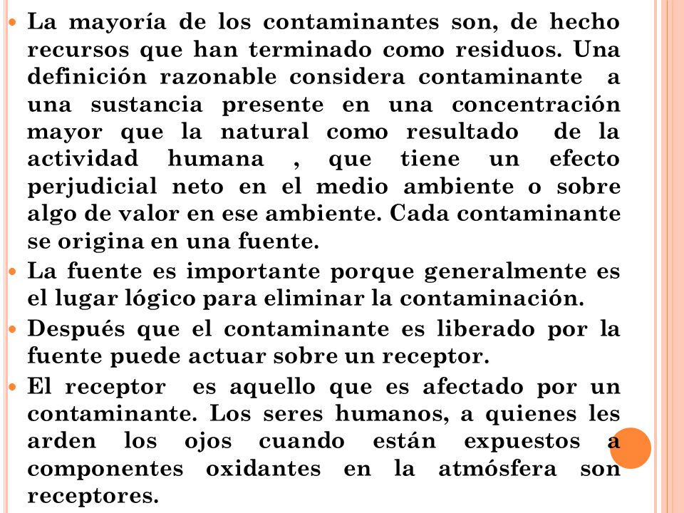 La mayoría de los contaminantes son, de hecho recursos que han terminado como residuos. Una definición razonable considera contaminante a una sustancia presente en una concentración mayor que la natural como resultado de la actividad humana , que tiene un efecto perjudicial neto en el medio ambiente o sobre algo de valor en ese ambiente. Cada contaminante se origina en una fuente.