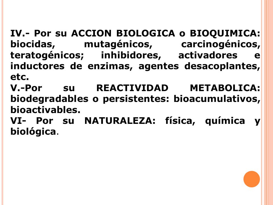 IV.- Por su ACCION BIOLOGICA o BIOQUIMICA: biocidas, mutagénicos, carcinogénicos, teratogénicos; inhibidores, activadores e inductores de enzimas, agentes desacoplantes, etc.