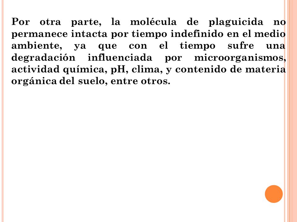 Por otra parte, la molécula de plaguicida no permanece intacta por tiempo indefinido en el medio ambiente, ya que con el tiempo sufre una degradación influenciada por microorganismos, actividad química, pH, clima, y contenido de materia orgánica del suelo, entre otros.