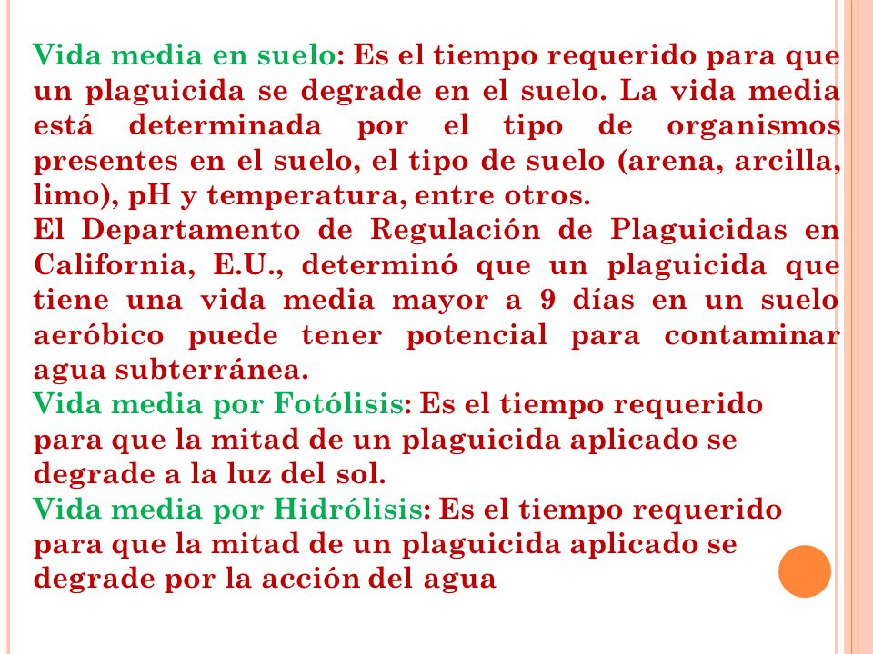 Vida media en suelo: Es el tiempo requerido para que un plaguicida se degrade en el suelo. La vida media está determinada por el tipo de organismos presentes en el suelo, el tipo de suelo (arena, arcilla, limo), pH y temperatura, entre otros.