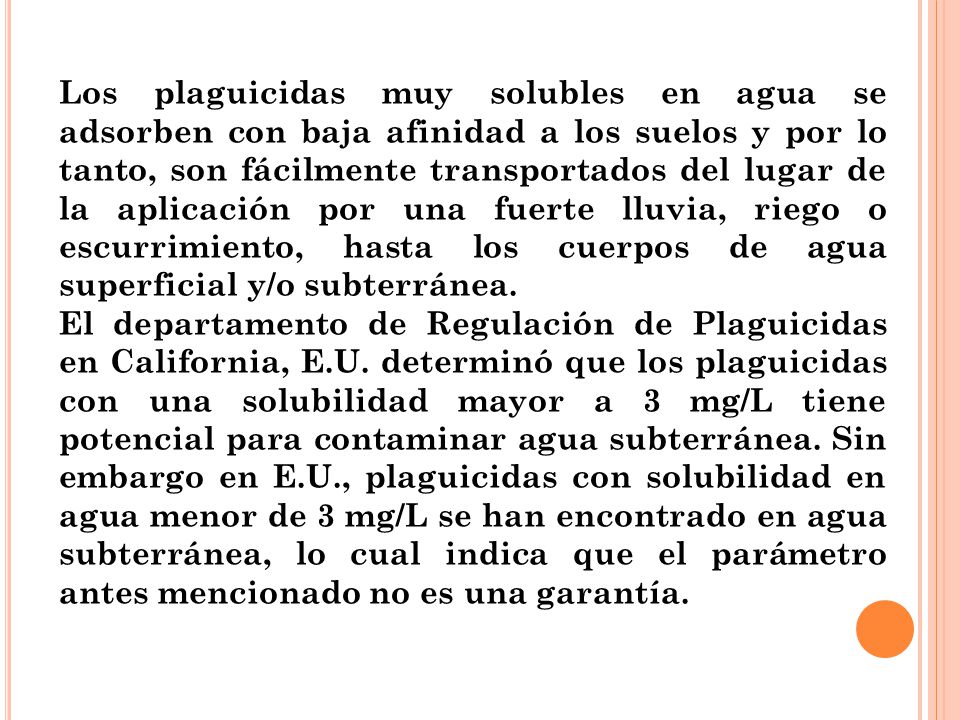 Los plaguicidas muy solubles en agua se adsorben con baja afinidad a los suelos y por lo tanto, son fácilmente transportados del lugar de la aplicación por una fuerte lluvia, riego o escurrimiento, hasta los cuerpos de agua superficial y/o subterránea.