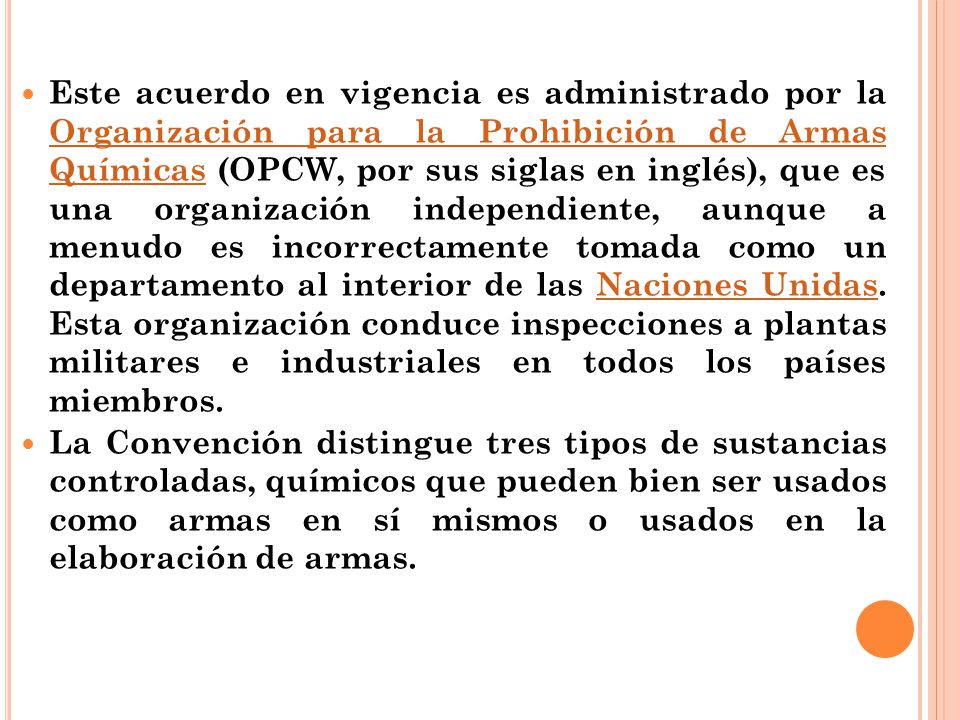 Este acuerdo en vigencia es administrado por la Organización para la Prohibición de Armas Químicas (OPCW, por sus siglas en inglés), que es una organización independiente, aunque a menudo es incorrectamente tomada como un departamento al interior de las Naciones Unidas. Esta organización conduce inspecciones a plantas militares e industriales en todos los países miembros.