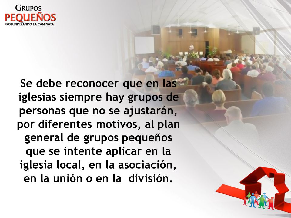 Se debe reconocer que en las iglesias siempre hay grupos de personas que no se ajustarán, por diferentes motivos, al plan general de grupos pequeños que se intente aplicar en la iglesia local, en la asociación, en la unión o en la división.