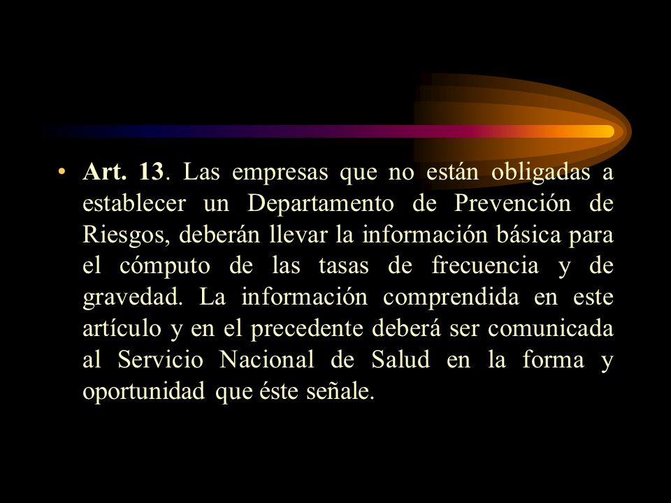Art. 13. Las empresas que no están obligadas a establecer un Departamento de Prevención de Riesgos, deberán llevar la información básica para el cómputo de las tasas de frecuencia y de gravedad. La información comprendida en este artículo y en el precedente deberá ser comunicada al Servicio Nacional de Salud en la forma y oportunidad que éste señale.