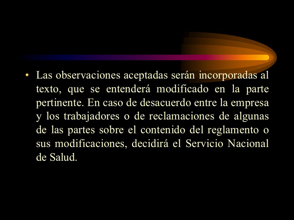 Las observaciones aceptadas serán incorporadas al texto, que se entenderá modificado en la parte pertinente. En caso de desacuerdo entre la empresa y los trabajadores o de reclamaciones de algunas de las partes sobre el contenido del reglamento o sus modificaciones, decidirá el Servicio Nacional de Salud.