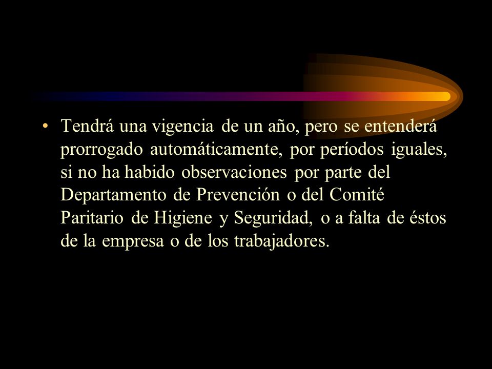 Tendrá una vigencia de un año, pero se entenderá prorrogado automáticamente, por períodos iguales, si no ha habido observaciones por parte del Departamento de Prevención o del Comité Paritario de Higiene y Seguridad, o a falta de éstos de la empresa o de los trabajadores.