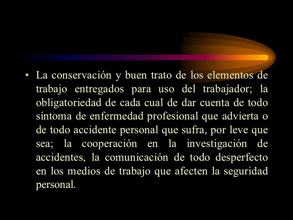 La conservación y buen trato de los elementos de trabajo entregados para uso del trabajador; la obligatoriedad de cada cual de dar cuenta de todo síntoma de enfermedad profesional que advierta o de todo accidente personal que sufra, por leve que sea; la cooperación en la investigación de accidentes, la comunicación de todo desperfecto en los medios de trabajo que afecten la seguridad personal.
