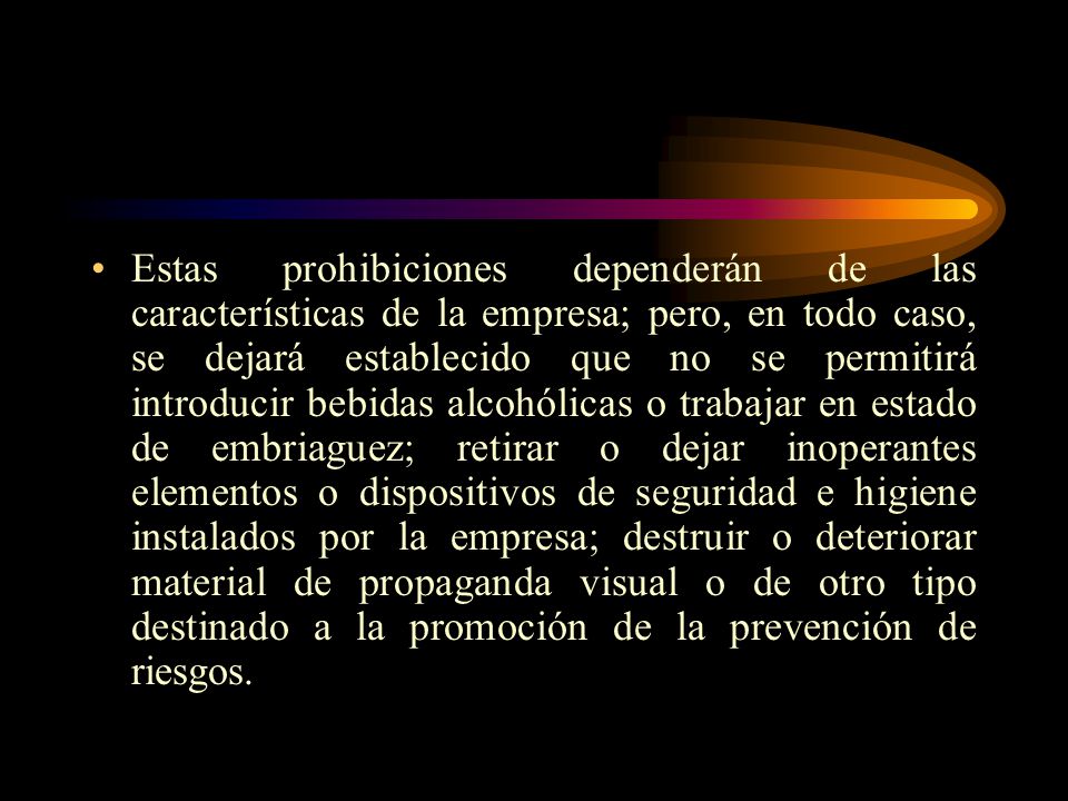 Estas prohibiciones dependerán de las características de la empresa; pero, en todo caso, se dejará establecido que no se permitirá introducir bebidas alcohólicas o trabajar en estado de embriaguez; retirar o dejar inoperantes elementos o dispositivos de seguridad e higiene instalados por la empresa; destruir o deteriorar material de propaganda visual o de otro tipo destinado a la promoción de la prevención de riesgos.
