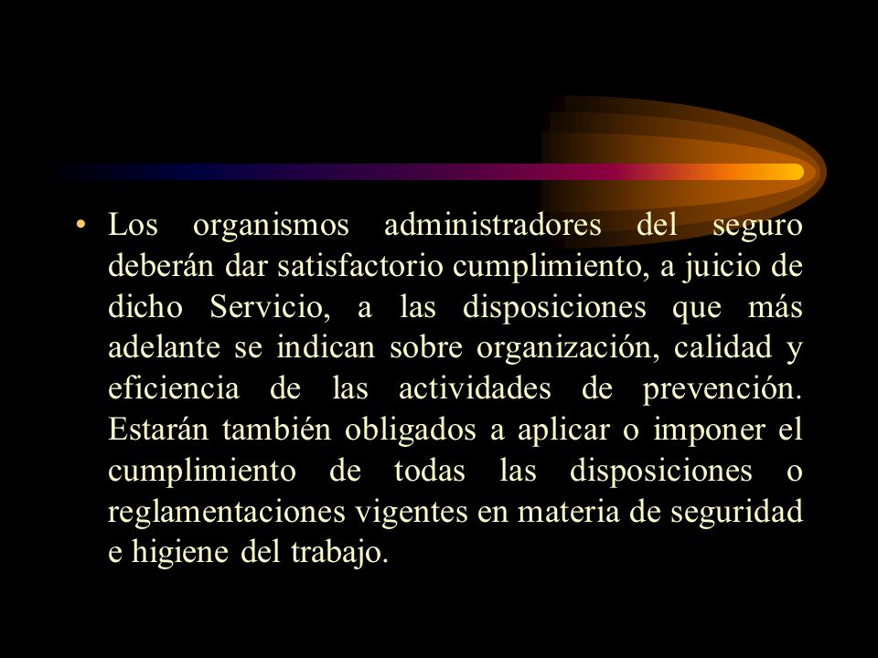 Los organismos administradores del seguro deberán dar satisfactorio cumplimiento, a juicio de dicho Servicio, a las disposiciones que más adelante se indican sobre organización, calidad y eficiencia de las actividades de prevención.