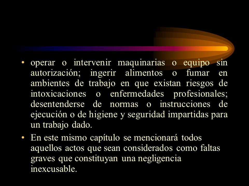 operar o intervenir maquinarias o equipo sin autorización; ingerir alimentos o fumar en ambientes de trabajo en que existan riesgos de intoxicaciones o enfermedades profesionales; desentenderse de normas o instrucciones de ejecución o de higiene y seguridad impartidas para un trabajo dado.