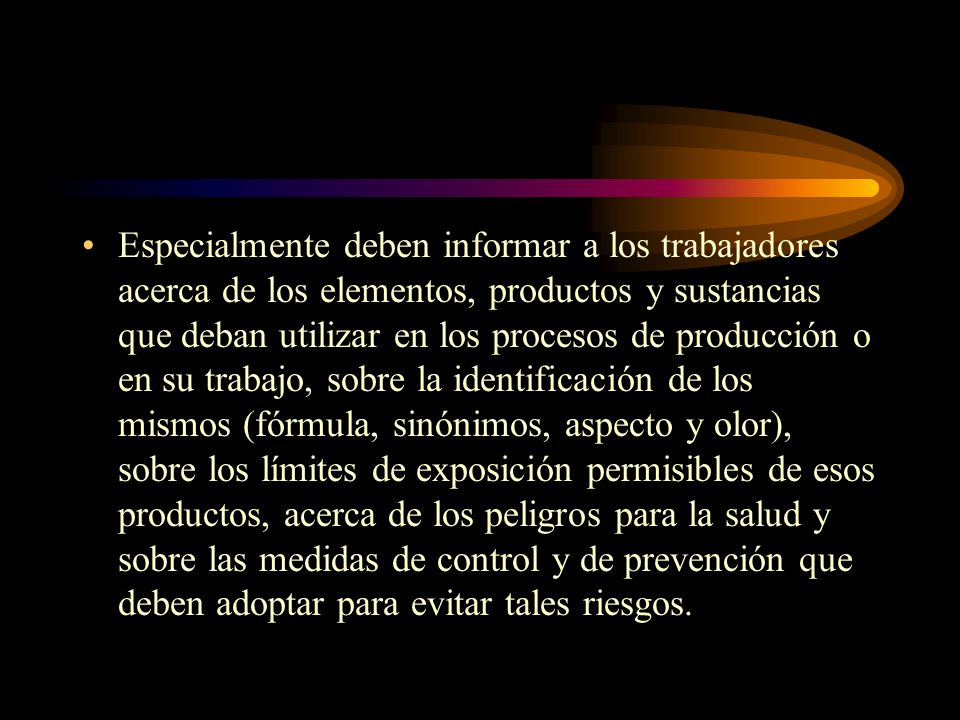 Especialmente deben informar a los trabajadores acerca de los elementos, productos y sustancias que deban utilizar en los procesos de producción o en su trabajo, sobre la identificación de los mismos (fórmula, sinónimos, aspecto y olor), sobre los límites de exposición permisibles de esos productos, acerca de los peligros para la salud y sobre las medidas de control y de prevención que deben adoptar para evitar tales riesgos.