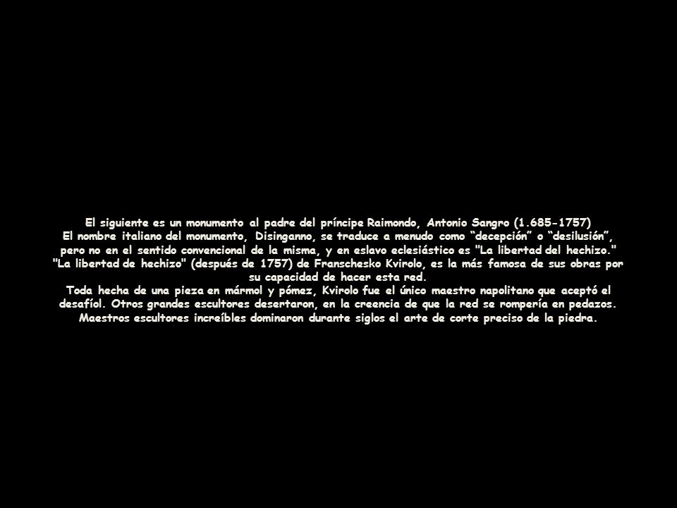 El siguiente es un monumento al padre del príncipe Raimondo, Antonio Sangro ( ) El nombre italiano del monumento, Disinganno, se traduce a menudo como decepción o desilusión , pero no en el sentido convencional de la misma, y en eslavo eclesiástico es La libertad del hechizo. La libertad de hechizo (después de 1757) de Franschesko Kvirolo, es la más famosa de sus obras por su capacidad de hacer esta red.