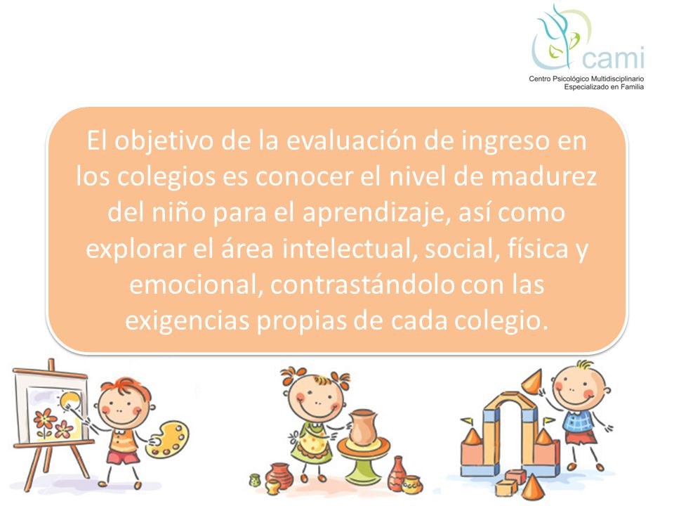 El objetivo de la evaluación de ingreso en los colegios es conocer el nivel de madurez del niño para el aprendizaje, así como explorar el área intelectual, social, física y emocional, contrastándolo con las exigencias propias de cada colegio.