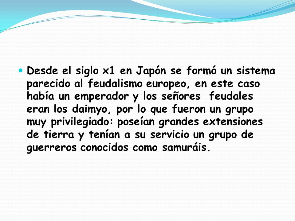 Desde el siglo x1 en Japón se formó un sistema parecido al feudalismo europeo, en este caso había un emperador y los señores feudales eran los daimyo, por lo que fueron un grupo muy privilegiado: poseían grandes extensiones de tierra y tenían a su servicio un grupo de guerreros conocidos como samuráis.