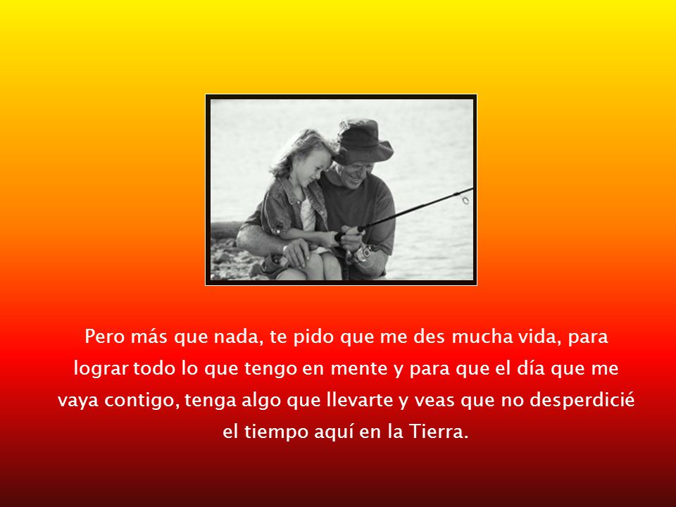 Pero más que nada, te pido que me des mucha vida, para lograr todo lo que tengo en mente y para que el día que me vaya contigo, tenga algo que llevarte y veas que no desperdicié el tiempo aquí en la Tierra.