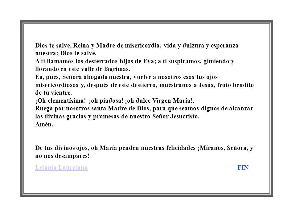 Dios te salve, Reina y Madre de misericordia, vida y dulzura y esperanza nuestra: Dios te salve. A ti llamamos los desterrados hijos de Eva; a ti suspiramos, gimiendo y llorando en este valle de lágrimas. Ea, pues, Señora abogada nuestra, vuelve a nosotros esos tus ojos misericordiosos y, después de este destierro, muéstranos a Jesús, fruto bendito de tu vientre. ¡Oh clementísima! ¡oh piadosa! ¡oh dulce Virgen María!. Ruega por nosotros santa Madre de Dios, para que seamos dignos de alcanzar las divinas gracias y promesas de nuestro Señor Jesucristo. Amén.