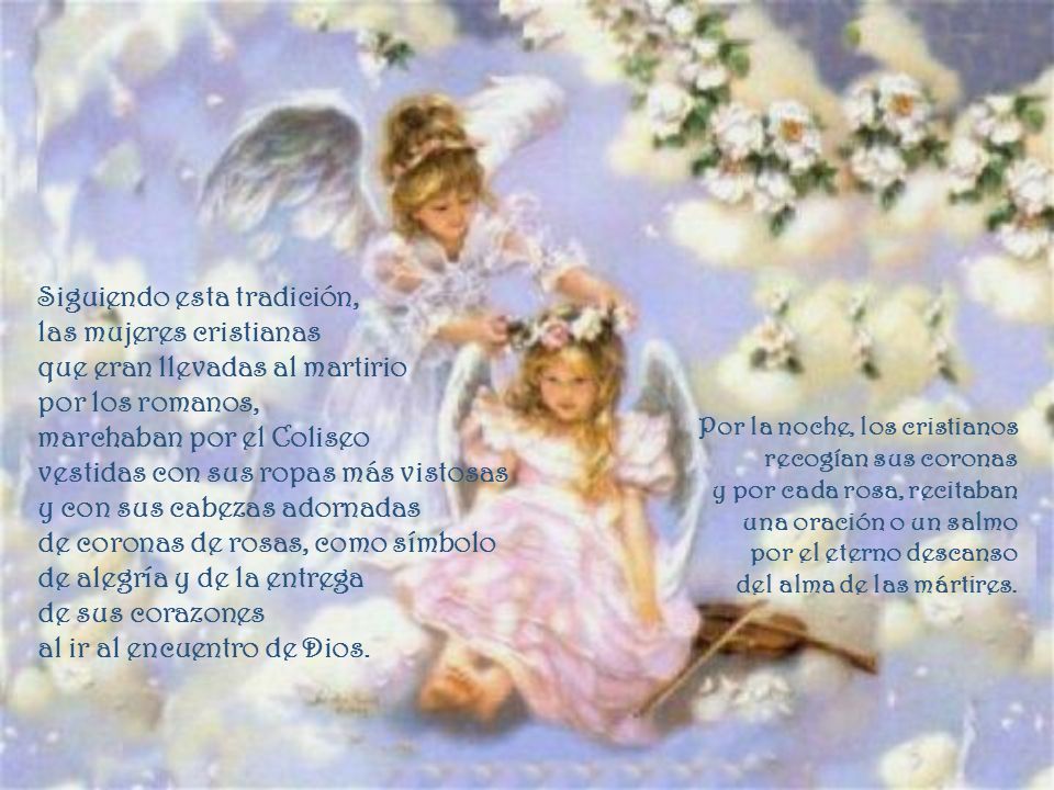 Siguiendo esta tradición, las mujeres cristianas que eran llevadas al martirio por los romanos, marchaban por el Coliseo vestidas con sus ropas más vistosas y con sus cabezas adornadas de coronas de rosas, como símbolo de alegría y de la entrega de sus corazones al ir al encuentro de Dios.