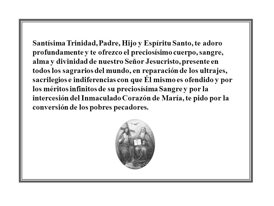 Santísima Trinidad, Padre, Hijo y Espíritu Santo, te adoro profundamente y te ofrezco el preciosísimo cuerpo, sangre, alma y divinidad de nuestro Señor Jesucristo, presente en todos los sagrarios del mundo, en reparación de los ultrajes, sacrilegios e indiferencias con que Él mismo es ofendido y por los méritos infinitos de su preciosísima Sangre y por la intercesión del Inmaculado Corazón de María, te pido por la conversión de los pobres pecadores.