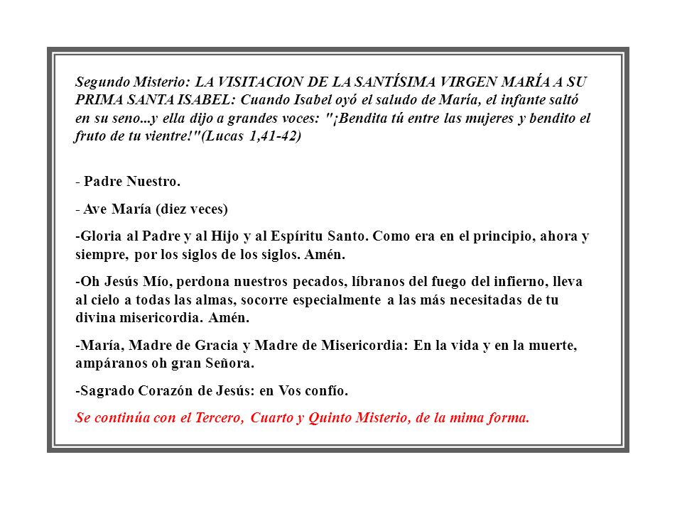 Segundo Misterio: LA VISITACION DE LA SANTÍSIMA VIRGEN MARÍA A SU PRIMA SANTA ISABEL: Cuando Isabel oyó el saludo de María, el infante saltó en su seno...y ella dijo a grandes voces: ¡Bendita tú entre las mujeres y bendito el fruto de tu vientre! (Lucas 1,41-42)