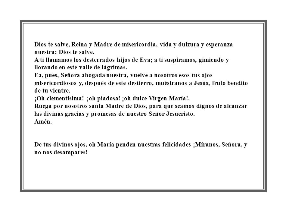 Dios te salve, Reina y Madre de misericordia, vida y dulzura y esperanza nuestra: Dios te salve. A ti llamamos los desterrados hijos de Eva; a ti suspiramos, gimiendo y llorando en este valle de lágrimas. Ea, pues, Señora abogada nuestra, vuelve a nosotros esos tus ojos misericordiosos y, después de este destierro, muéstranos a Jesús, fruto bendito de tu vientre. ¡Oh clementísima! ¡oh piadosa! ¡oh dulce Virgen María!. Ruega por nosotros santa Madre de Dios, para que seamos dignos de alcanzar las divinas gracias y promesas de nuestro Señor Jesucristo. Amén.