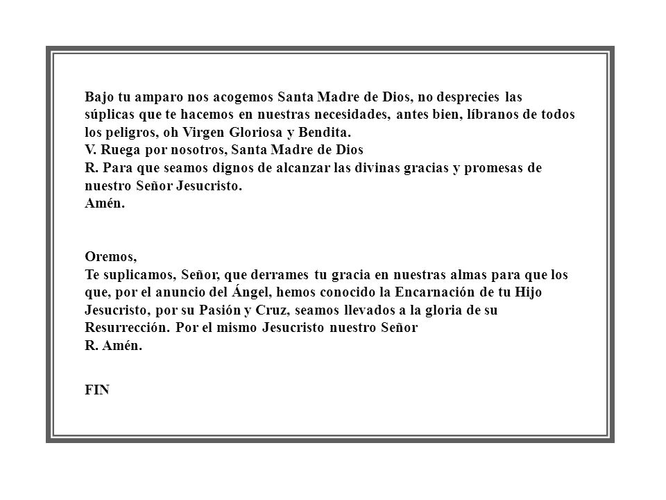 Bajo tu amparo nos acogemos Santa Madre de Dios, no desprecies las súplicas que te hacemos en nuestras necesidades, antes bien, líbranos de todos los peligros, oh Virgen Gloriosa y Bendita. V. Ruega por nosotros, Santa Madre de Dios R. Para que seamos dignos de alcanzar las divinas gracias y promesas de nuestro Señor Jesucristo. Amén.