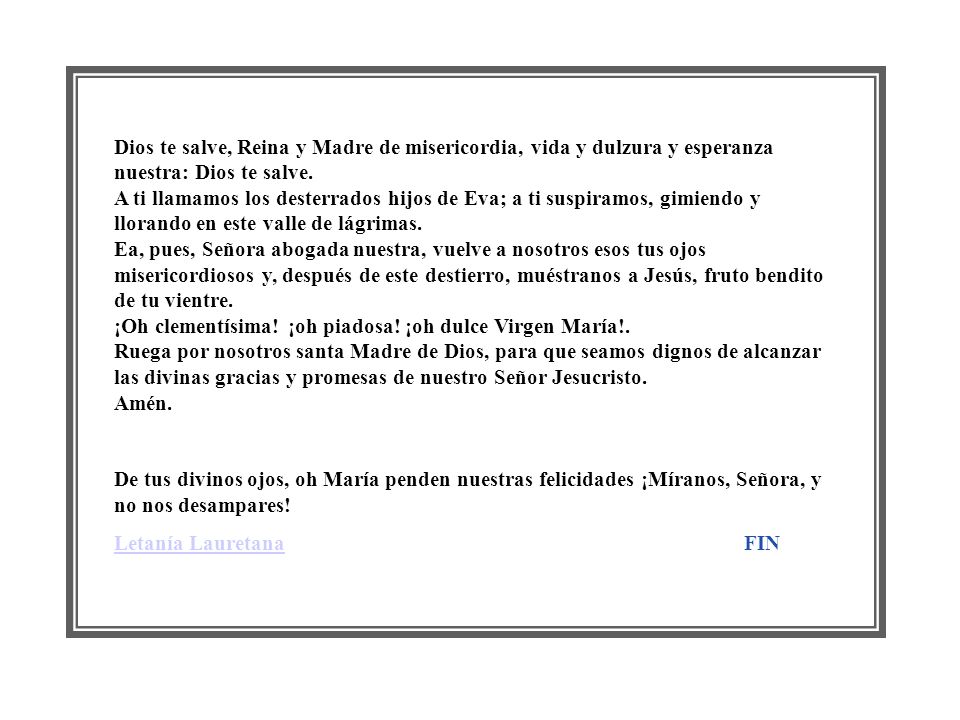 Dios te salve, Reina y Madre de misericordia, vida y dulzura y esperanza nuestra: Dios te salve. A ti llamamos los desterrados hijos de Eva; a ti suspiramos, gimiendo y llorando en este valle de lágrimas. Ea, pues, Señora abogada nuestra, vuelve a nosotros esos tus ojos misericordiosos y, después de este destierro, muéstranos a Jesús, fruto bendito de tu vientre. ¡Oh clementísima! ¡oh piadosa! ¡oh dulce Virgen María!. Ruega por nosotros santa Madre de Dios, para que seamos dignos de alcanzar las divinas gracias y promesas de nuestro Señor Jesucristo. Amén.