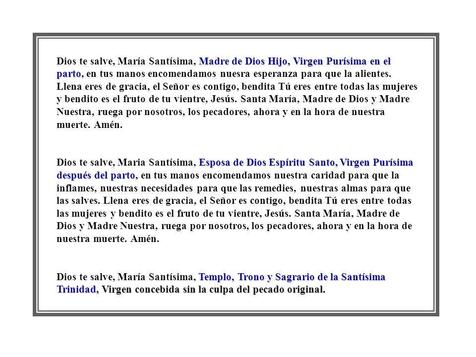 Dios te salve, María Santísima, Madre de Dios Hijo, Virgen Purísima en el parto, en tus manos encomendamos nuesra esperanza para que la alientes. Llena eres de gracia, el Señor es contigo, bendita Tú eres entre todas las mujeres y bendito es el fruto de tu vientre, Jesús. Santa María, Madre de Dios y Madre Nuestra, ruega por nosotros, los pecadores, ahora y en la hora de nuestra muerte. Amén.