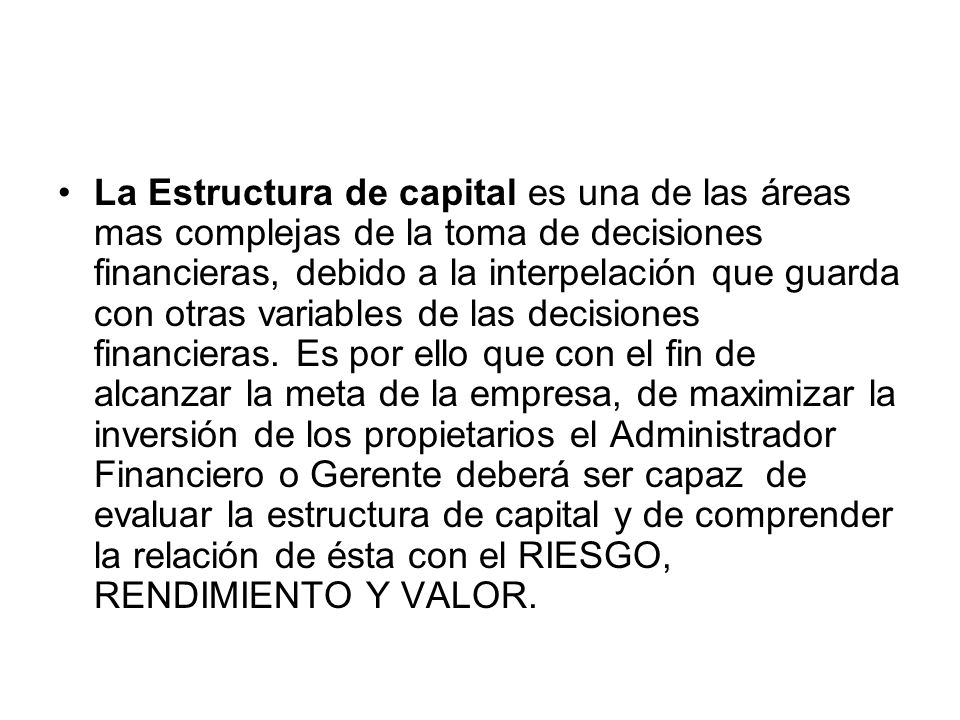 La Estructura de capital es una de las áreas mas complejas de la toma de decisiones financieras, debido a la interpelación que guarda con otras variables de las decisiones financieras.