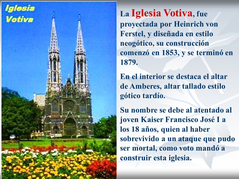 La Iglesia Votiva, fue proyectada por Heinrich von Ferstel, y diseñada en estilo neogótico, su construcción comenzó en 1853, y se terminó en 1879.
