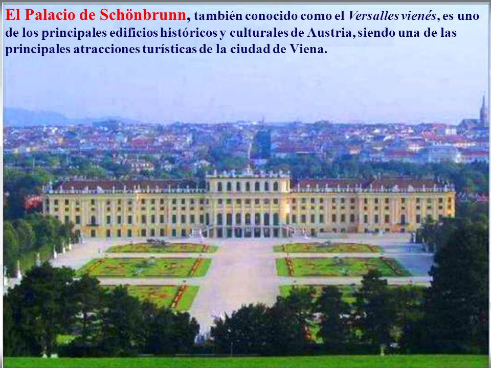 El Palacio de Schönbrunn, también conocido como el Versalles vienés, es uno de los principales edificios históricos y culturales de Austria, siendo una de las principales atracciones turísticas de la ciudad de Viena.