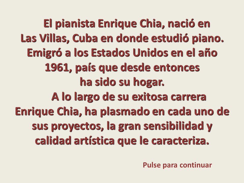El pianista Enrique Chia, nació en Las Villas, Cuba en donde estudió piano. Emigró a los Estados Unidos en el año 1961, país que desde entonces ha sido su hogar.