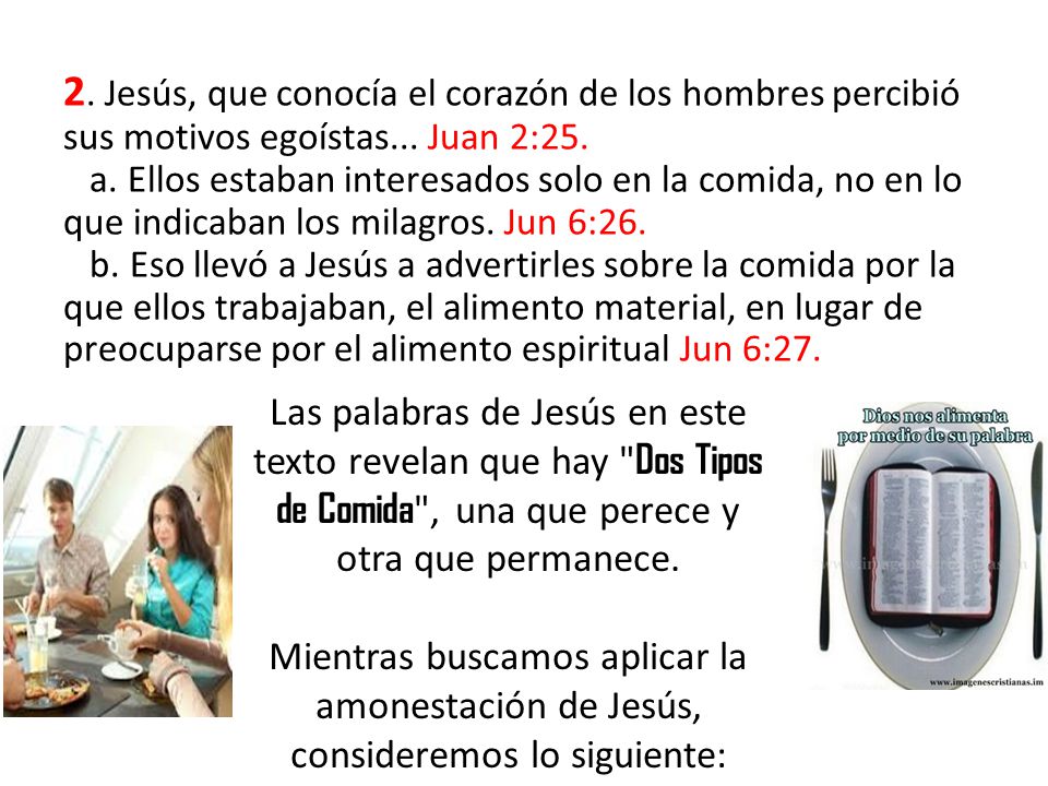 2. Jesús, que conocía el corazón de los hombres percibió sus motivos egoístas... Juan 2:25. a. Ellos estaban interesados solo en la comida, no en lo que indicaban los milagros. Jun 6:26. b. Eso llevó a Jesús a advertirles sobre la comida por la que ellos trabajaban, el alimento material, en lugar de preocuparse por el alimento espiritual Jun 6:27.