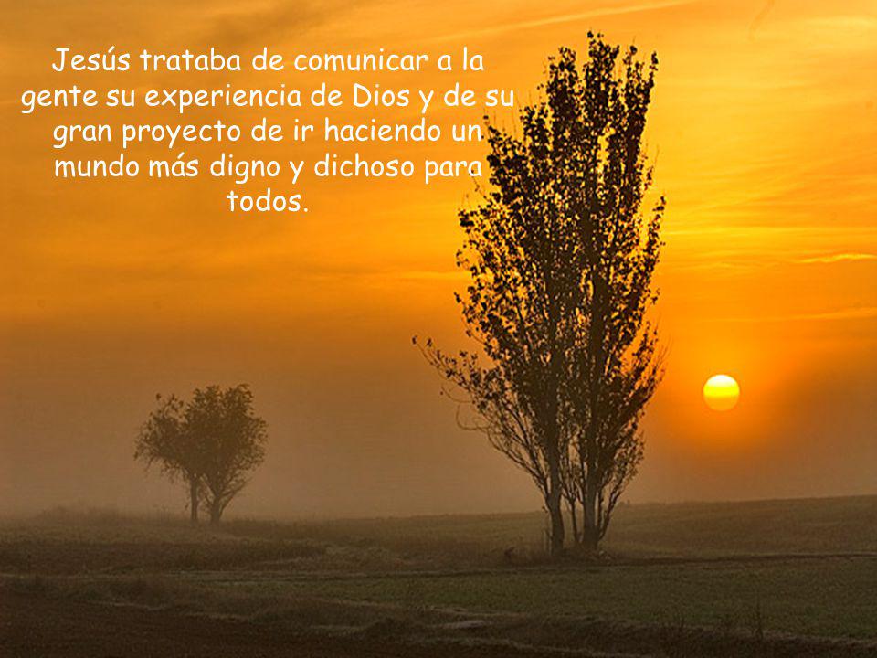 Jesús trataba de comunicar a la gente su experiencia de Dios y de su gran proyecto de ir haciendo un mundo más digno y dichoso para todos.