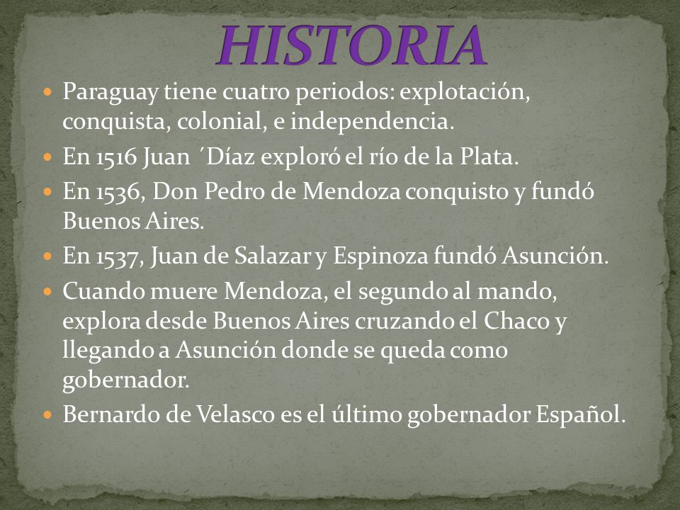 HISTORIA Paraguay tiene cuatro periodos: explotación, conquista, colonial, e independencia. En 1516 Juan ´Díaz exploró el río de la Plata.