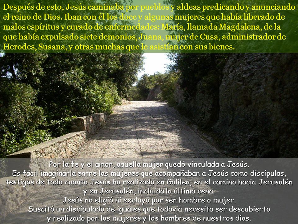 Después de esto, Jesús caminaba por pueblos y aldeas predicando y anunciando el reino de Dios. Iban con él los doce y algunas mujeres que había liberado de malos espíritus y curado de enfermedades: María, llamada Magdalena, de la que había expulsado siete demonios, Juana, mujer de Cusa, administrador de Herodes, Susana, y otras muchas que le asistían con sus bienes.