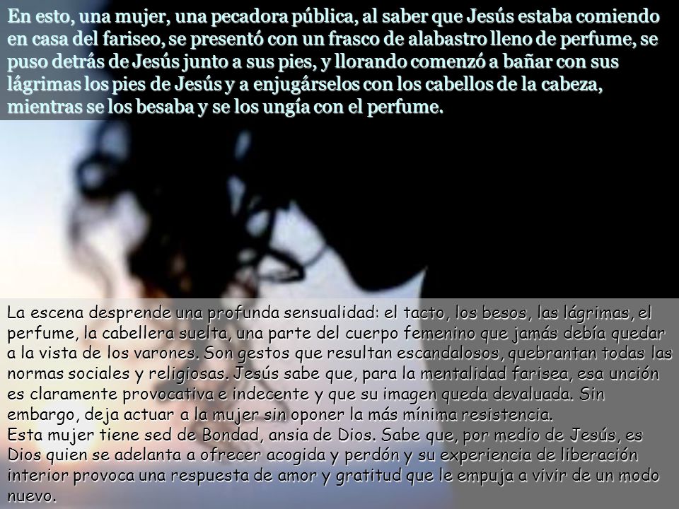 En esto, una mujer, una pecadora pública, al saber que Jesús estaba comiendo en casa del fariseo, se presentó con un frasco de alabastro lleno de perfume, se puso detrás de Jesús junto a sus pies, y llorando comenzó a bañar con sus lágrimas los pies de Jesús y a enjugárselos con los cabellos de la cabeza, mientras se los besaba y se los ungía con el perfume.
