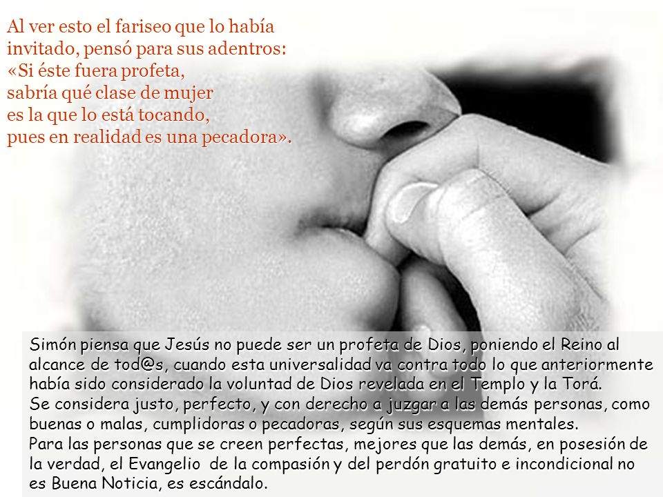 Al ver esto el fariseo que lo había invitado, pensó para sus adentros: «Si éste fuera profeta, sabría qué clase de mujer es la que lo está tocando, pues en realidad es una pecadora».