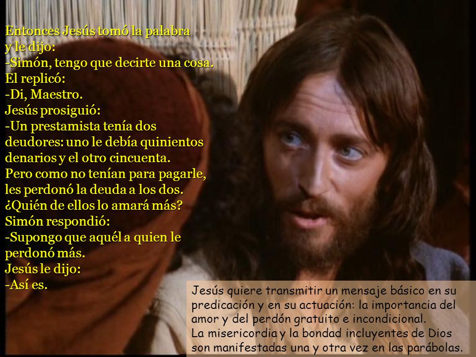 Entonces Jesús tomó la palabra y le dijo: -Simón, tengo que decirte una cosa. El replicó: -Di, Maestro. Jesús prosiguió: -Un prestamista tenía dos deudores: uno le debía quinientos denarios y el otro cincuenta. Pero como no tenían para pagarle, les perdonó la deuda a los dos. ¿Quién de ellos lo amará más Simón respondió: -Supongo que aquél a quien le perdonó más. Jesús le dijo: -Así es.