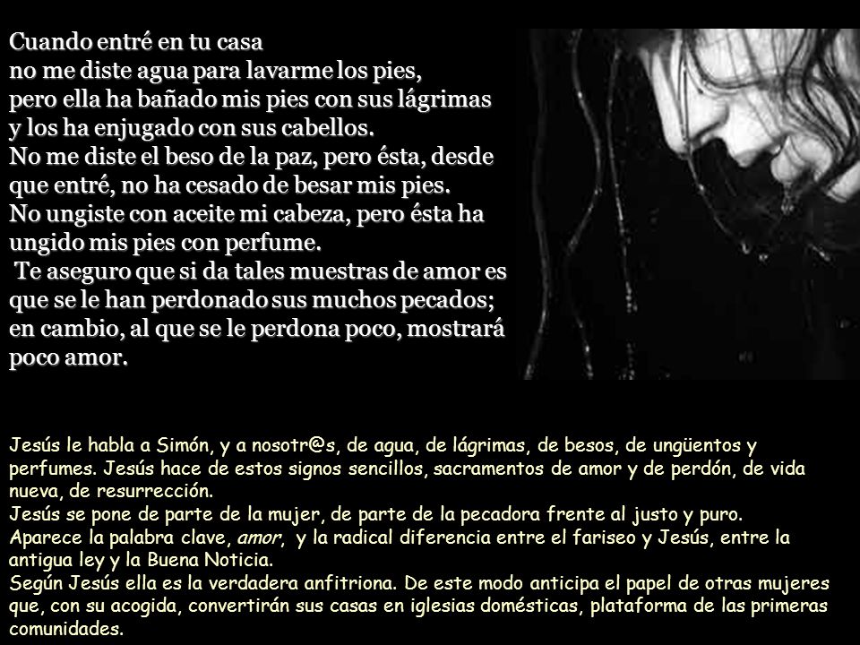 Cuando entré en tu casa no me diste agua para lavarme los pies, pero ella ha bañado mis pies con sus lágrimas y los ha enjugado con sus cabellos. No me diste el beso de la paz, pero ésta, desde que entré, no ha cesado de besar mis pies. No ungiste con aceite mi cabeza, pero ésta ha ungido mis pies con perfume. Te aseguro que si da tales muestras de amor es que se le han perdonado sus muchos pecados; en cambio, al que se le perdona poco, mostrará poco amor.