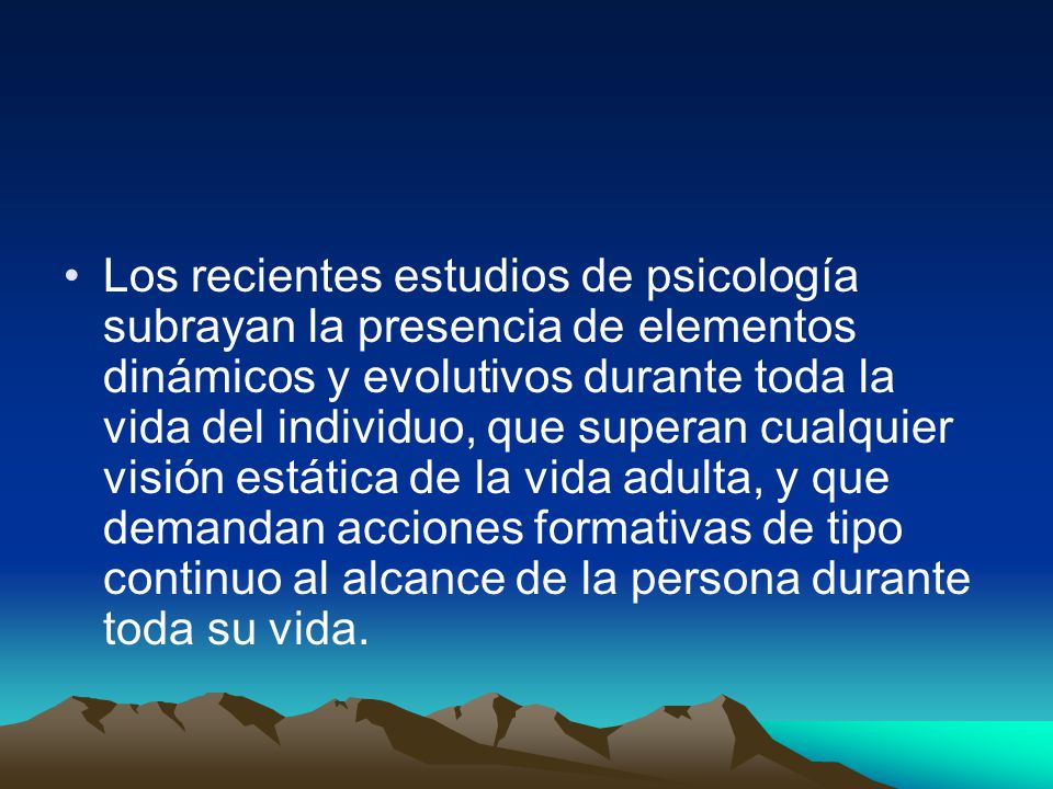 Los recientes estudios de psicología subrayan la presencia de elementos dinámicos y evolutivos durante toda la vida del individuo, que superan cualquier visión estática de la vida adulta, y que demandan acciones formativas de tipo continuo al alcance de la persona durante toda su vida.
