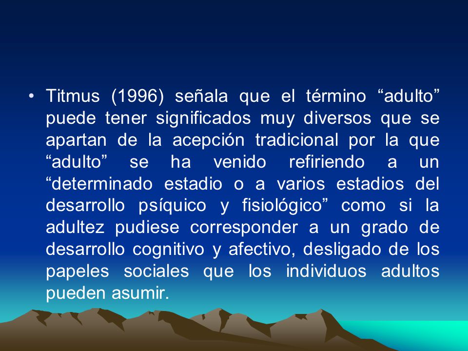Titmus (1996) señala que el término adulto puede tener significados muy diversos que se apartan de la acepción tradicional por la que adulto se ha venido refiriendo a un determinado estadio o a varios estadios del desarrollo psíquico y fisiológico como si la adultez pudiese corresponder a un grado de desarrollo cognitivo y afectivo, desligado de los papeles sociales que los individuos adultos pueden asumir.