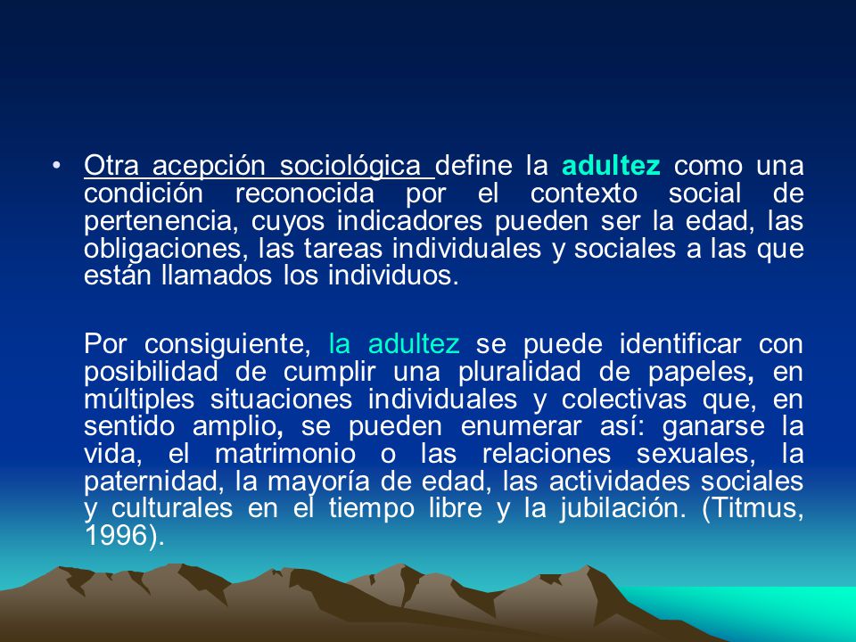 Otra acepción sociológica define la adultez como una condición reconocida por el contexto social de pertenencia, cuyos indicadores pueden ser la edad, las obligaciones, las tareas individuales y sociales a las que están llamados los individuos.